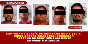 CAPTURAN FISCALÍA DE QUINTANA ROO Y SSC A CINCO EXTORSIONADORES; COBRABAN ‘DERECHO DE PISO’ SEMANALMENTE EN PUERTO MORELOS