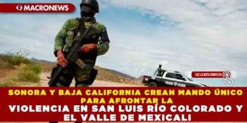 SONORA Y BAJA CALIFORNIA CREAN MANDO ÚNICO PARA AFRONTAR LA VIOLENCIA EN SAN LUIS RÍO COLORADO Y EL VALLE DE MEXICALI