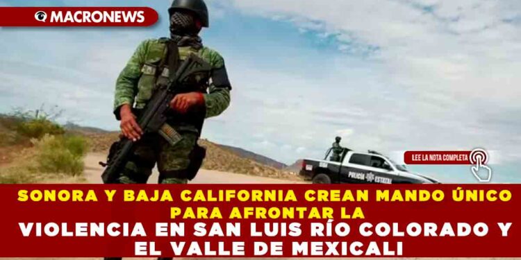 SONORA Y BAJA CALIFORNIA CREAN MANDO ÚNICO PARA AFRONTAR LA VIOLENCIA EN SAN LUIS RÍO COLORADO Y EL VALLE DE MEXICALI