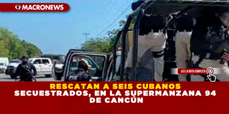 RESCATAN A SEIS CUBANOS SECUESTRADOS, EN LA SUPERMANZANA 94 DE CANCÚN