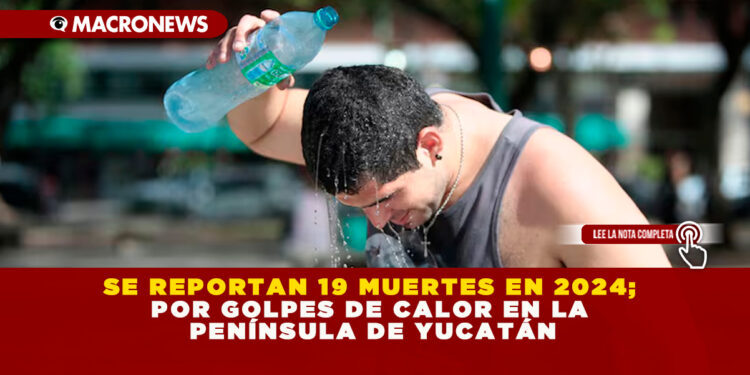 SE REPORTAN 19 MUERTES EN 2024; POR GOLPES DE CALOR EN LA PENÍNSULA DE YUCATÁN