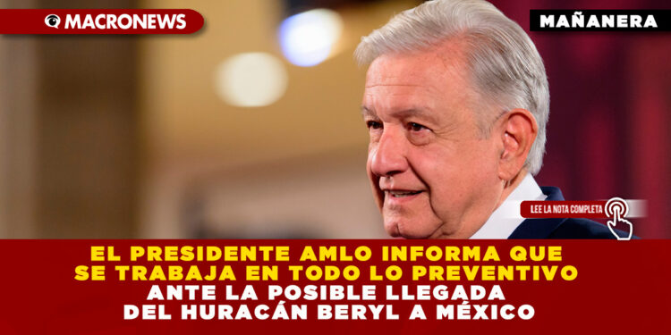 EL PRESIDENTE AMLO INFORMA QUE SE TRABAJA EN TODO LO PREVENTIVO ANTE LA POSIBLE LLEGADA DEL HURACÁN BERYL A MÉXICO