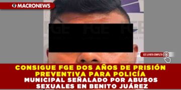 CONSIGUE FGE DOS AÑOS DE PRISIÓN PREVENTIVA PARA POLICÍA MUNICIPAL SEÑALADO POR ABUSOS SEXUALES EN BENITO JUÁREZ
