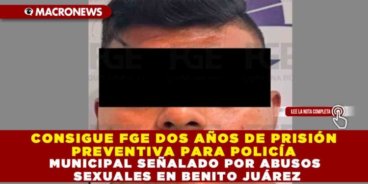 CONSIGUE FGE DOS AÑOS DE PRISIÓN PREVENTIVA PARA POLICÍA MUNICIPAL SEÑALADO POR ABUSOS SEXUALES EN BENITO JUÁREZ