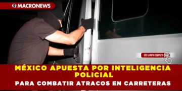 MÉXICO APUESTA POR INTELIGENCIA POLICIAL PARA COMBATIR ATRACOS EN CARRETERAS