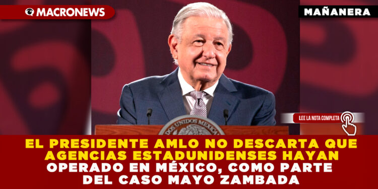 EL PRESIDENTE AMLO NO DESCARTA QUE AGENCIAS ESTADUNIDENSES HAYAN OPERADO EN MÉXICO, COMO PARTE DEL CASO MAYO ZAMBADA