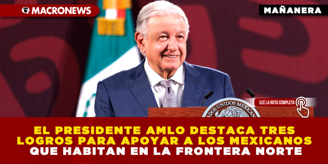 EL PRESIDENTE AMLO DESTACA TRES LOGROS PARA APOYAR A LOS MEXICANOS QUE HABITAN EN LA FRONTERA NORTE