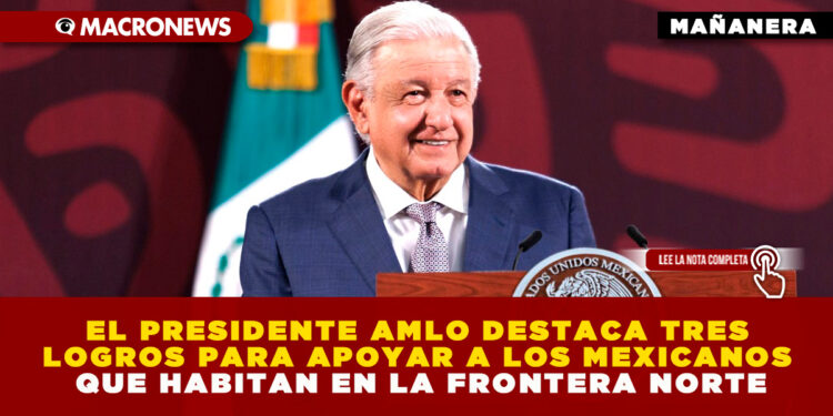 EL PRESIDENTE AMLO DESTACA TRES LOGROS PARA APOYAR A LOS MEXICANOS QUE HABITAN EN LA FRONTERA NORTE