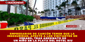 EMPRESARIOS DE CANCÚN TEMEN QUE LA INSEGURIDAD, AFECTE A LOS VISITANTES EN VERANO, TRAS ASESINATO DE UN NIÑO EN LA PLAYA DEL HOTEL RIU