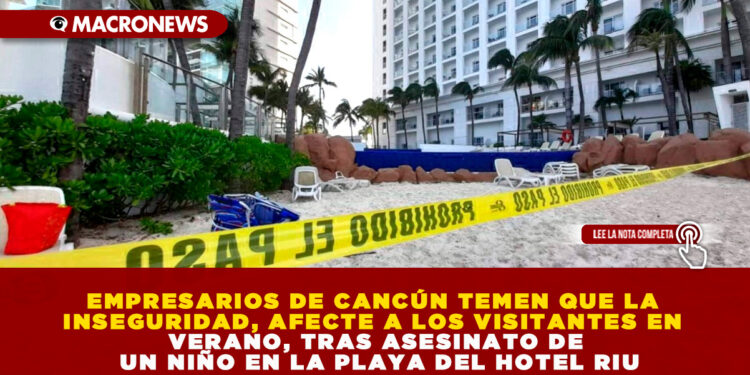 EMPRESARIOS DE CANCÚN TEMEN QUE LA INSEGURIDAD, AFECTE A LOS VISITANTES EN VERANO, TRAS ASESINATO DE UN NIÑO EN LA PLAYA DEL HOTEL RIU