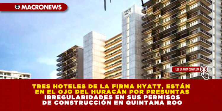TRES HOTELES DE LA FIRMA HYATT, ESTÁN EN EL OJO DEL HURACÁN POR PRESUNTAS IRREGULARIDADES EN SUS PERMISOS DE CONSTRUCCIÓN EN QUINTANA ROO