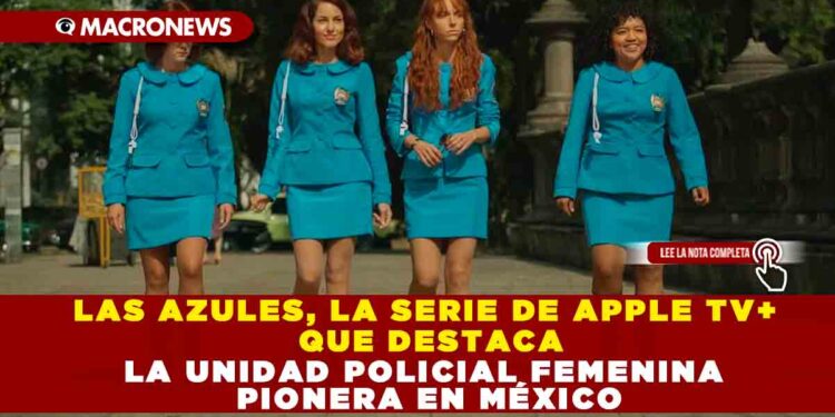 LAS AZULES, LA SERIE DE APPLE TV+ QUE DESTACA LA UNIDAD POLICIAL FEMENIMA PIONERA EN MÉXICO