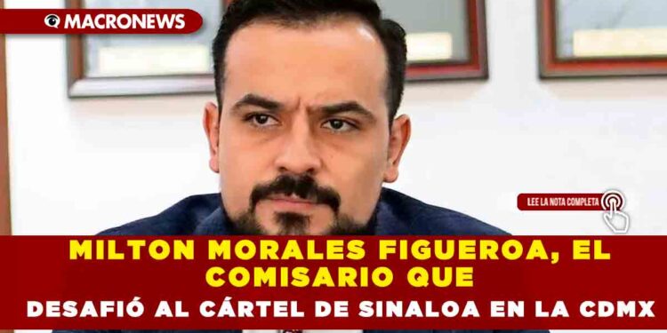 MILTON MORALES FIGUEROA, EL COMISARIO QUE DESAFIÓ AL CÁRTEL DE SINALOA EN LA CDMX