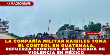 LA COMPAÑÍA MILITAR KAIBILES TOMA EL CONTROL EN GUATEMALA, REFUERZA FRONTERA ANTE OLEADA DE VIOLENCIA EN MÉXICO