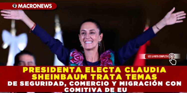 PRESIDENTA ELECTA CLAUDIA SHEINBAUM TRATA TEMAS DE SEGURIDAD, COMERCIO Y MIGRACIÓN  CON COMITIVA DE EU