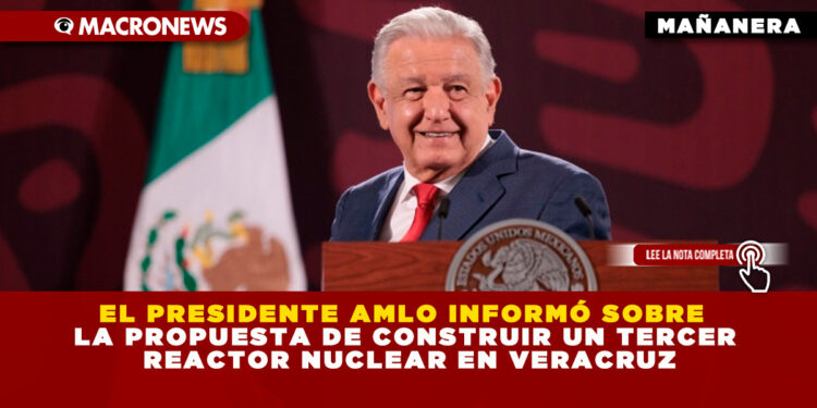 EL PRESIDENTE AMLO INFORMÓ SOBRE LA PROPUESTA DE CONSTRUIR UN TERCER REACTOR NUCLEAR EN VERACRUZ