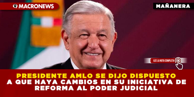 PRESIDENTE AMLO SE DIJO DISPUESTO A QUE HAYA CAMBIOS EN SU INICIATIVA DE REFORMA AL PODER JUDICIAL