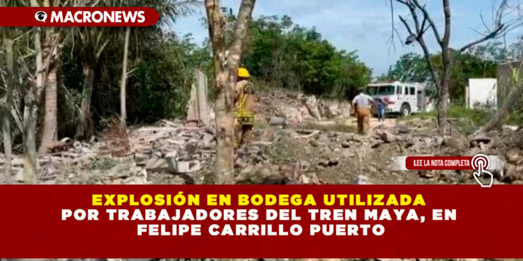 EXPLOSIÓN EN BODEGA UTILIZADA POR TRABAJADORES DEL TREN MAYA, EN FELIPE CARRILLO PUERTO