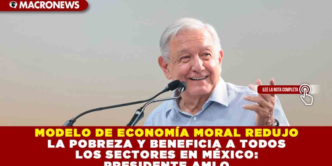MODELO DE ECONOMÍA MORAL REDUJO LA POBREZA Y BENEFICIA A TODOS LOS SECTORES EN MÉXICO: PRESIDENTE AMLO