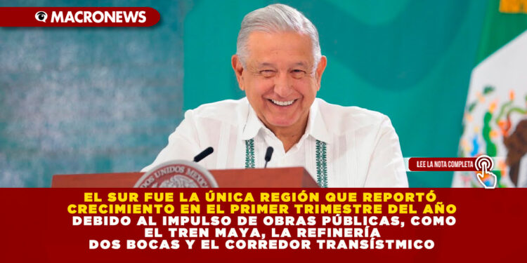 EL SUR FUE LA ÚNICA REGIÓN QUE REPORTÓ CRECIMIENTO EN EL PRIMER TRIMESTRE DEL AÑO DEBIDO AL IMPULSO DE OBRAS PÚBLICAS, COMO EL TREN MAYA, LA REFINERÍA DOS BOCAS Y EL CORREDOR TRANSÍSTMICO
