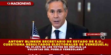 ANTONY BLINKEN SECRETARIO DE ESTADO DE E.U., CUESTIONA RESULTADOS ELECTORALES DE VENEZUELA; “EL 51.20% DE LOS VOTOS NO REFLEJA LA VOLUNTAD DEL PUEBLO VENEZOLANO”