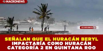 SEÑALAN QUE EL HURACÁN BERYL IMPACTARÍA COMO HURACÁN CATEGORÍA 2 EN QUINTANA ROO