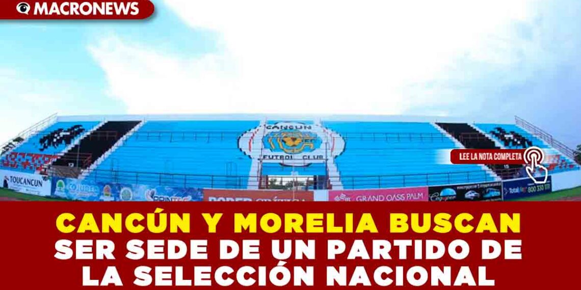 CANCÚN Y MORELIA BUSCAN SER SEDE DE UN PARTIDO DE LA SELECCIÓN NACIONAL