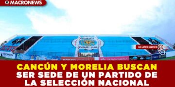 CANCÚN Y MORELIA BUSCAN SER SEDE DE UN PARTIDO DE LA SELECCIÓN NACIONAL