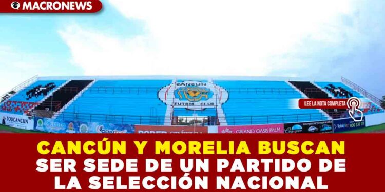 CANCÚN Y MORELIA BUSCAN SER SEDE DE UN PARTIDO DE LA SELECCIÓN NACIONAL