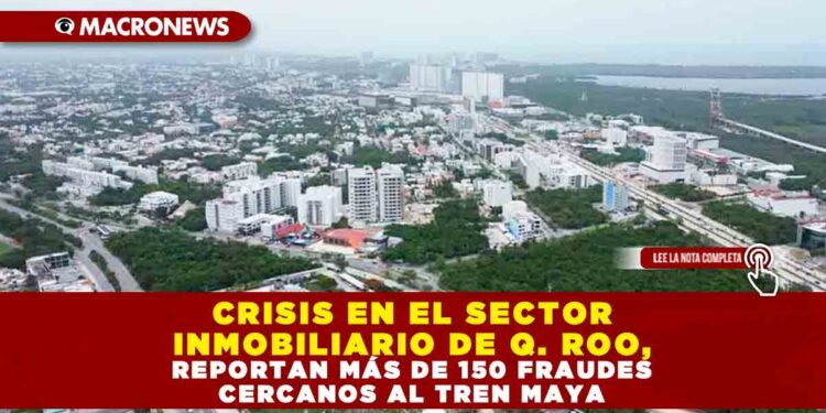 CRISIS EN EL SECTOR INMOBILIARIO DE Q. ROO, REPORTAN MÁS DE 150 FRAUDES CERCANOS AL TREN MAYA