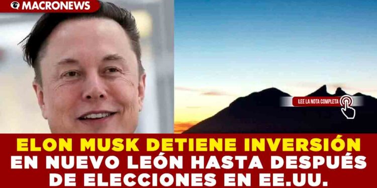 ELON MUSK DETIENE INVERSIÓN EN NUEVO LEÓN HASTA DESPUÉS DE ELECCIONES EN EE.UU.