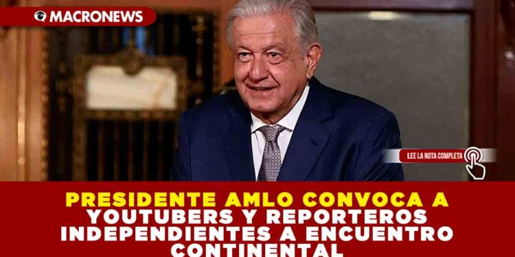 PRESIDENTE AMLO CONVOCA A YOUTUBERS Y REPORTEROS INDEPENDIENTES A ENCUENTRO CONTINENTAL