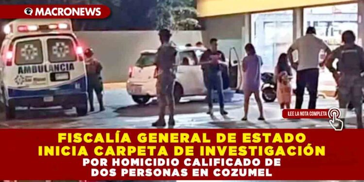 FISCALÍA GENERAL DE ESTADO INICIA CARPETA DE INVESTIGACIÓN POR HOMICIDIO CALIFICADO DE DOS PERSONAS EN COZUMEL