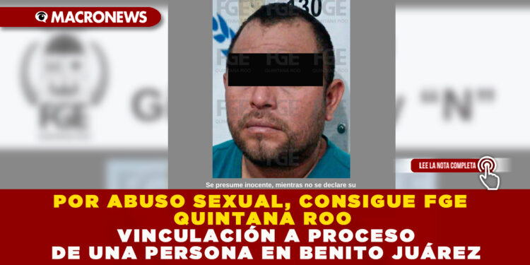 POR ABUSO SEXUAL, CONSIGUE FGE QUINTANA ROO VINCULACIÓN A PROCESO DE UNA PERSONA EN BENITO JUÁREZ