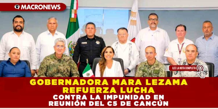 GOBERNADORA MARA LEZAMA REFUERZA LUCHA CONTRA LA IMPUNIDAD EN REUNIÓN DEL C5 DE CANCÚN