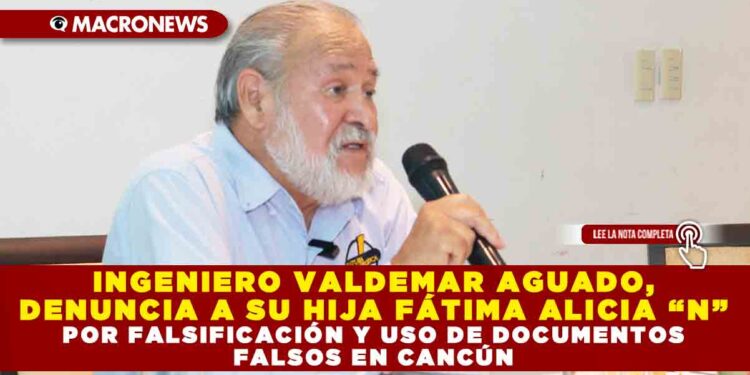 INGENIERO VALDEMAR AGUADO, DENUNCIA A SU HIJA FÁTIMA ALICIA “N” POR FALSIFICACIÓN Y USO DE DOCUMENTOS FALSOS EN CANCÚN