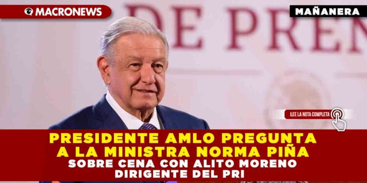 PRESIDENTE AMLO PREGUNTA A LA MINISTRA NORMA PIÑA SOBRE CENA CON ALITO MORENO DIRIGENTE DEL PRI