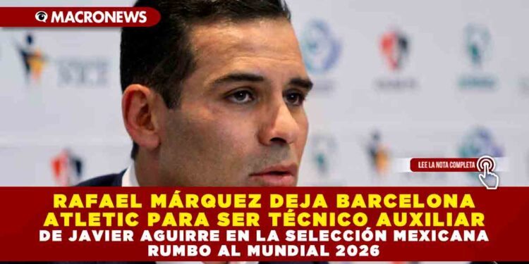 RAFAEL MÁRQUEZ DEJA BARCELONA ATLETIC PARA SER TÉCNICO AUXILIAR DE JAVIER AGUIRRE EN LA SELECCIÓN MEXICANA RUMBO AL MUNDIAL 2026