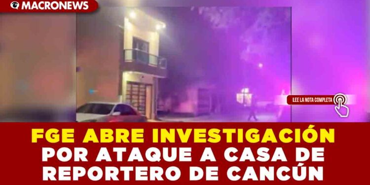 FGE ABRE INVESTIGACIÓN POR ATAQUE A CASA DE REPORTERO DE CANCÚN