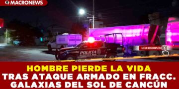 HOMBRE PIERDE LA VIDA TRAS ATAQUE ARMADO EN FRACCIONAMIENTO GALAXIAS DEL SOL DE CANCÚN