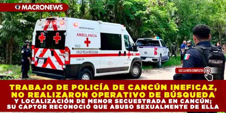 TRABAJO DE POLICÍA DE CANCÚN INEFICAZ, NO REALIZARON OPERATIVO DE BÚSQUEDA Y LOCALIZACIÓN DE MENOR SECUESTRADA EN CANCÚN; SU CAPTOR RECONOCIÓ QUE ABUSO SEXUALMENTE DE ELLA