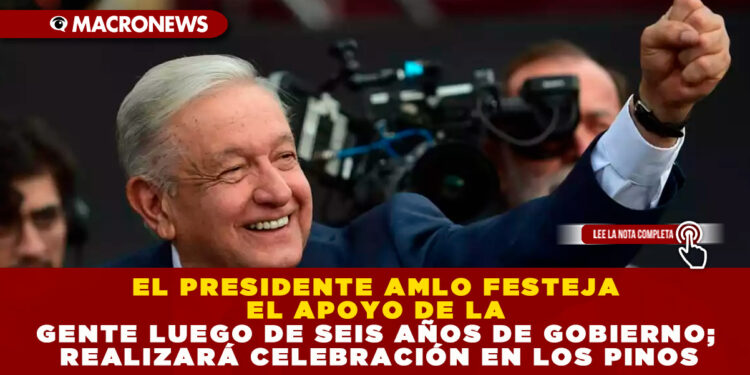 EL PRESIDENTE AMLO FESTEJA EL APOYO DE LA GENTE LUEGO DE SEIS AÑOS DE GOBIERNO; REALIZARÁ CELEBRACIÓN EN LOS PINOS