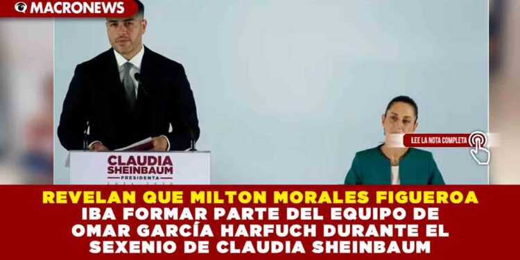 REVELAN QUE MILTON MORALES FIGUEROA IBA FORMAR PARTE DEL EQUIPO DE OMAR GARCÍA HARFUCH DURANTE EL SEXENIO DE CLAUDIA SHEINBAUM