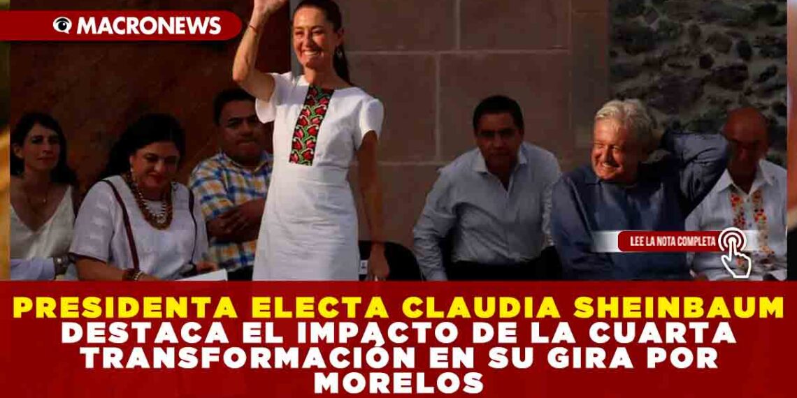 PRESIDENTA ELECTA CLAUDIA SHEINBAUM DESTACA EL IMPACTO DE LA CUARTA TRANSFORMACIÓN EN SU GIRA POR MORELOS