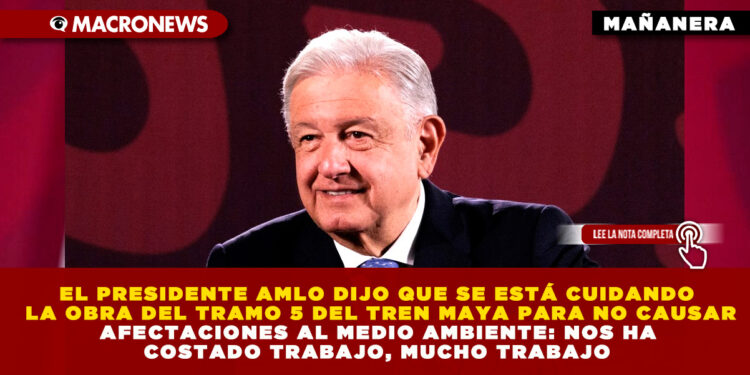 EL PRESIDENTE AMLO DIJO QUE SE ESTÁ CUIDANDO LA OBRA DEL TRAMO 5 DEL TREN MAYA PARA NO CAUSAR AFECTACIONES AL MEDIO AMBIENTE: NOS HA COSTADO TRABAJO, MUCHO TRABAJO