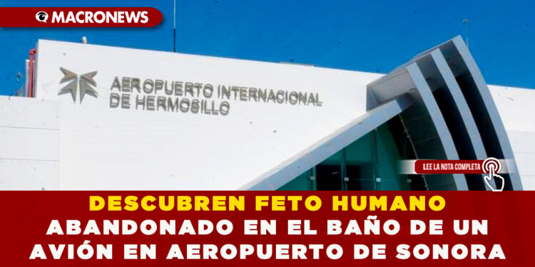 DESCUBREN FETO HUMANO ABANDONADO EN EL BAÑO DE UN AVIÓN EN AEROPUERTO DE SONORA 