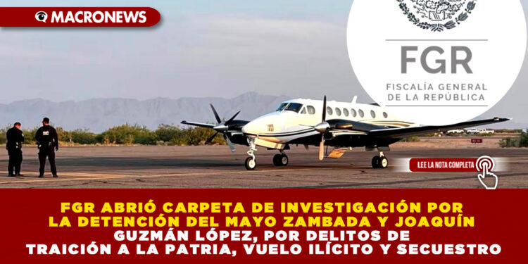 FGR ABRIÓ CARPETA DE INVESTIGACIÓN POR LA DETENCIÓN DEL MAYO ZAMBADA Y JOAQUÍN GUZMÁN LÓPEZ, POR DELITOS DE TRAICIÓN A LA PATRIA, VUELO ILÍCITO Y SECUESTRO