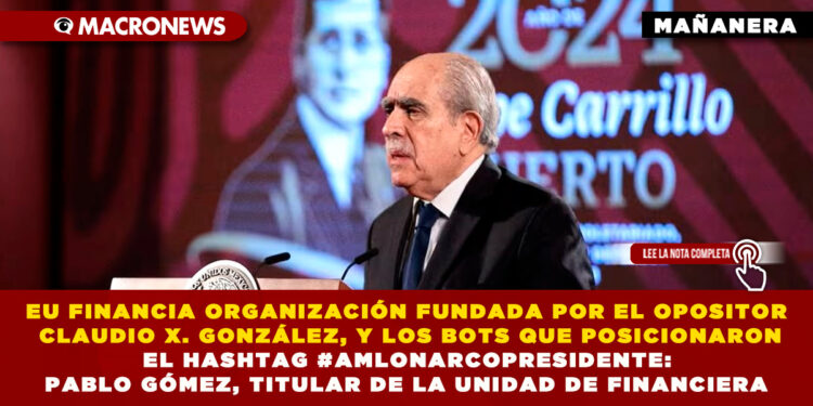 EU FINANCIA ORGANIZACIÓN FUNDADA POR EL OPOSITOR CLAUDIO X. GONZÁLEZ, Y LOS BOTS QUE POSICIONARON EL HASHTAG #AMLONARCOPRESIDENTE: PABLO GÓMEZ, TITULAR DE LA UNIDAD DE FINANCIERA