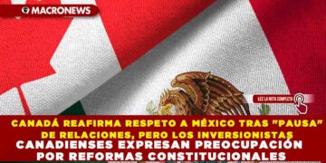 CANADÁ REAFIRMA RESPETO A MÉXICO TRAS «PAUSA» DE RELACIONES, PERO LOS INVERSIONISTAS CANADIENSES EXPRESAN PREOCUPACIÓN POR REFORMAS CONSTITUCIONALES
