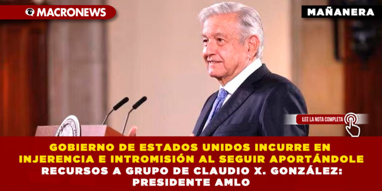 GOBIERNO DE ESTADOS UNIDOS INCURRE EN INJERENCIA E INTROMISIÓN AL SEGUIR APORTÁNDOLE RECURSOS A GRUPO DE CLAUDIO X. GONZÁLEZ: PRESIDENTE AMLO